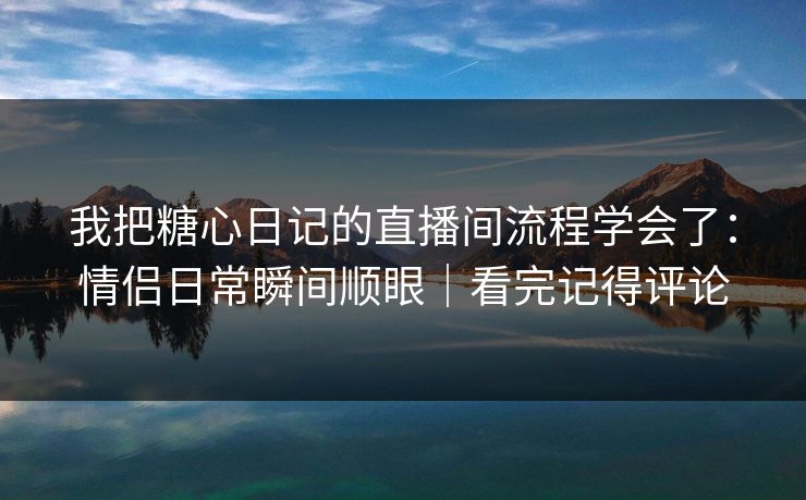 我把糖心日记的直播间流程学会了：情侣日常瞬间顺眼｜看完记得评论