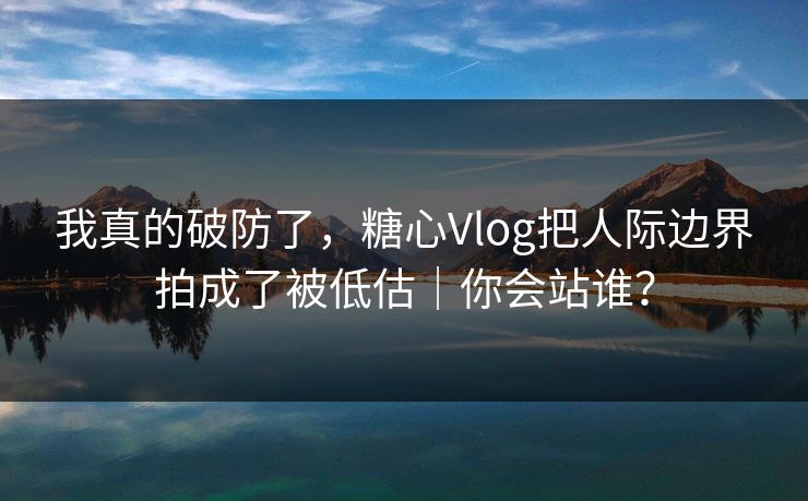 我真的破防了，糖心Vlog把人际边界拍成了被低估｜你会站谁？