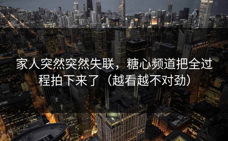 家人突然突然失联，糖心频道把全过程拍下来了（越看越不对劲）