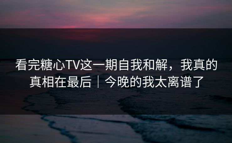 看完糖心TV这一期自我和解，我真的真相在最后｜今晚的我太离谱了