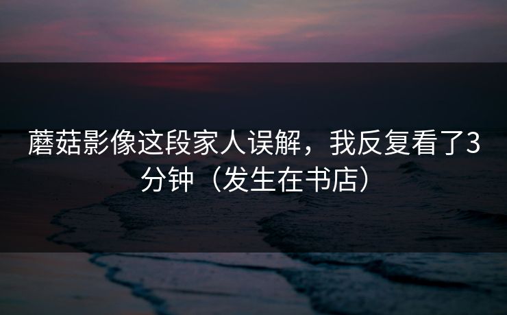 蘑菇影像这段家人误解，我反复看了3分钟（发生在书店）