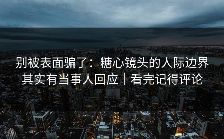 别被表面骗了：糖心镜头的人际边界其实有当事人回应｜看完记得评论
