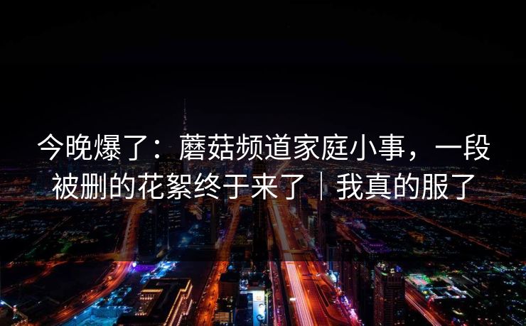 今晚爆了：蘑菇频道家庭小事，一段被删的花絮终于来了｜我真的服了