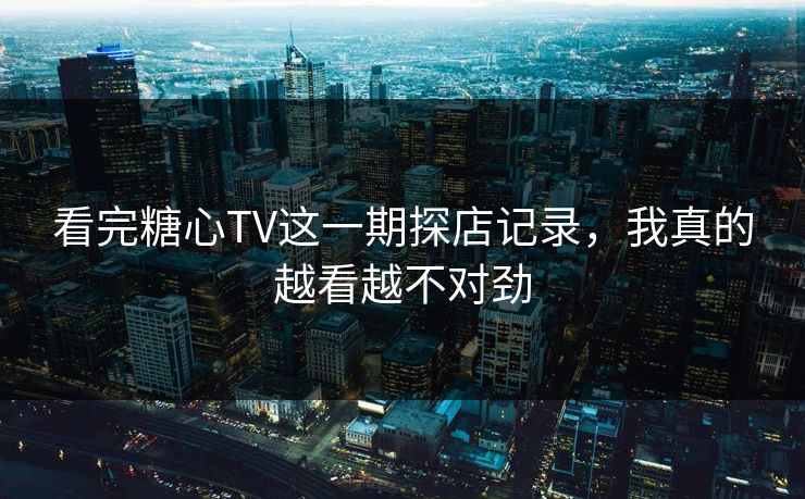 看完糖心TV这一期探店记录，我真的越看越不对劲
