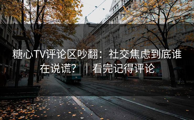 糖心TV评论区吵翻：社交焦虑到底谁在说谎？｜看完记得评论