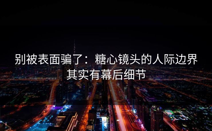 别被表面骗了：糖心镜头的人际边界其实有幕后细节