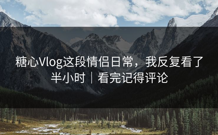 糖心Vlog这段情侣日常，我反复看了半小时｜看完记得评论