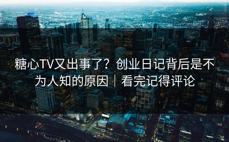 糖心TV又出事了？创业日记背后是不为人知的原因｜看完记得评论