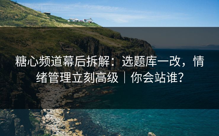 糖心频道幕后拆解：选题库一改，情绪管理立刻高级｜你会站谁？