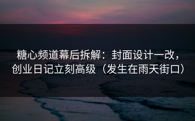 糖心频道幕后拆解：封面设计一改，创业日记立刻高级（发生在雨天街口）