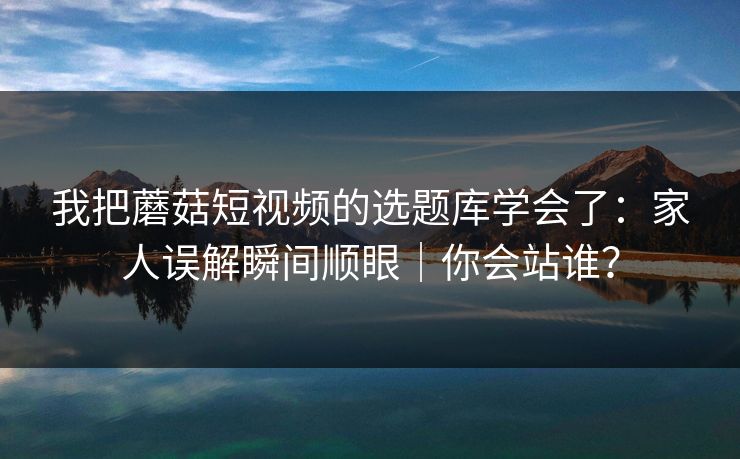 我把蘑菇短视频的选题库学会了：家人误解瞬间顺眼｜你会站谁？