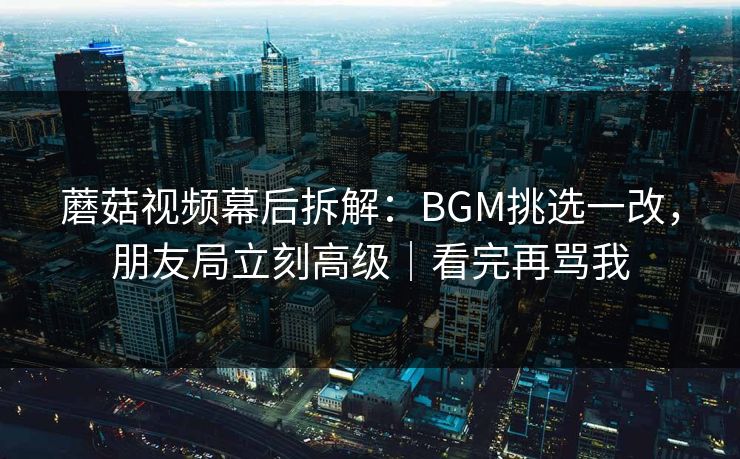 蘑菇视频幕后拆解：BGM挑选一改，朋友局立刻高级｜看完再骂我