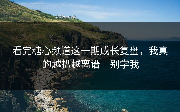 看完糖心频道这一期成长复盘，我真的越扒越离谱｜别学我