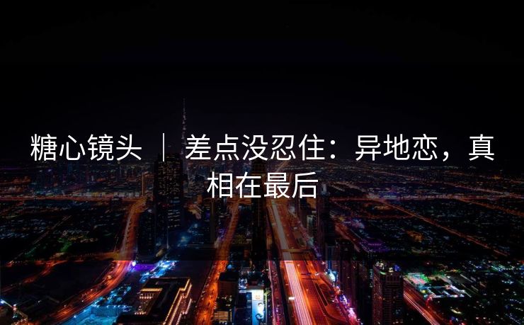糖心镜头 ｜ 差点没忍住：异地恋，真相在最后