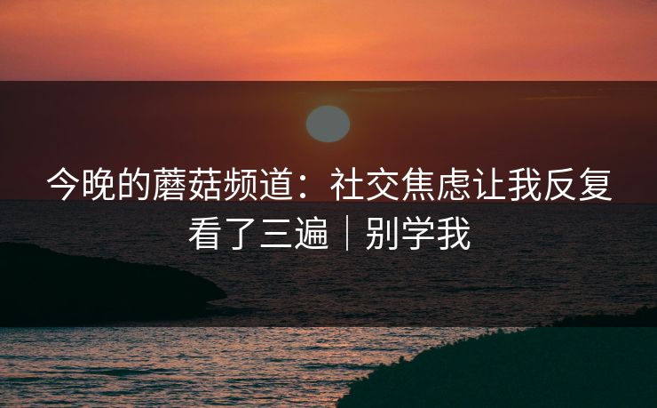 今晚的蘑菇频道：社交焦虑让我反复看了三遍｜别学我