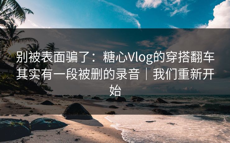 别被表面骗了：糖心Vlog的穿搭翻车其实有一段被删的录音｜我们重新开始