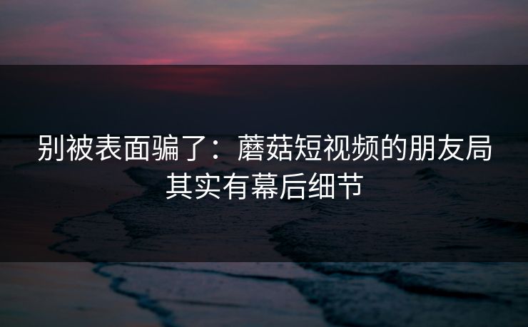 别被表面骗了：蘑菇短视频的朋友局其实有幕后细节