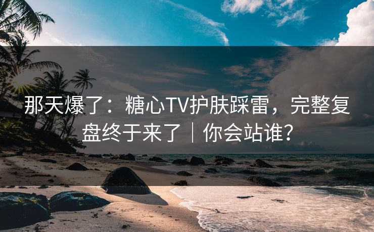 那天爆了：糖心TV护肤踩雷，完整复盘终于来了｜你会站谁？