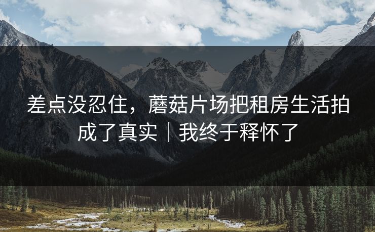 差点没忍住，蘑菇片场把租房生活拍成了真实｜我终于释怀了