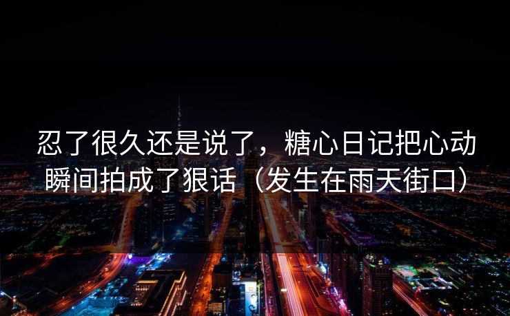忍了很久还是说了，糖心日记把心动瞬间拍成了狠话（发生在雨天街口）