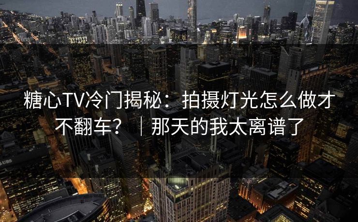 糖心TV冷门揭秘：拍摄灯光怎么做才不翻车？｜那天的我太离谱了