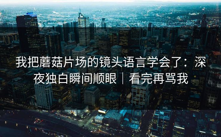我把蘑菇片场的镜头语言学会了：深夜独白瞬间顺眼｜看完再骂我