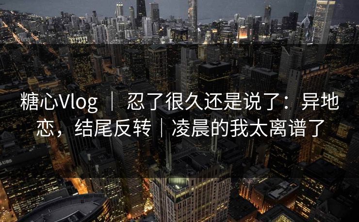 糖心Vlog ｜ 忍了很久还是说了：异地恋，结尾反转｜凌晨的我太离谱了