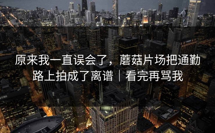 原来我一直误会了，蘑菇片场把通勤路上拍成了离谱｜看完再骂我