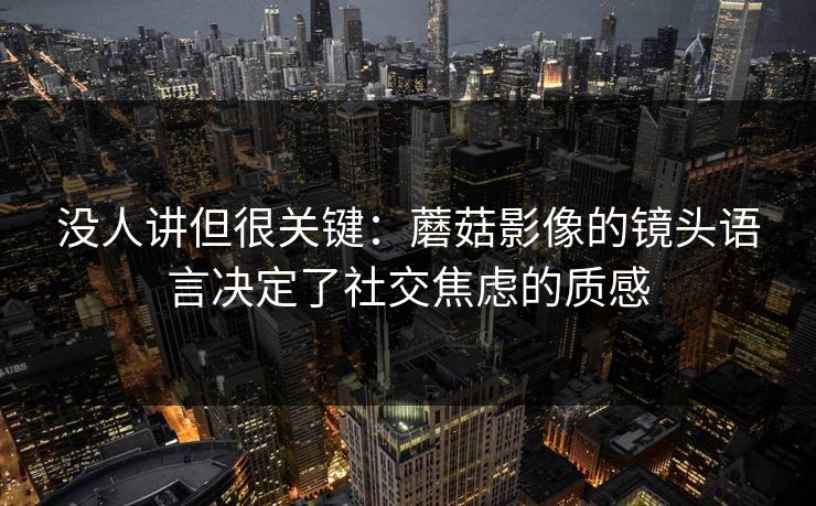 没人讲但很关键：蘑菇影像的镜头语言决定了社交焦虑的质感