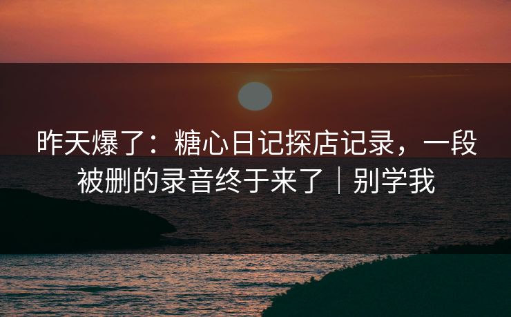 昨天爆了：糖心日记探店记录，一段被删的录音终于来了｜别学我