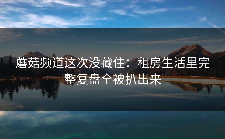 蘑菇频道这次没藏住：租房生活里完整复盘全被扒出来