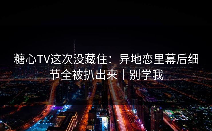 糖心TV这次没藏住：异地恋里幕后细节全被扒出来｜别学我