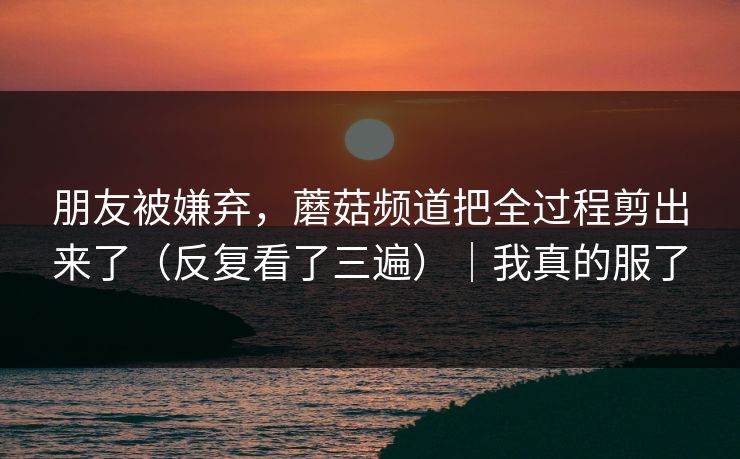 朋友被嫌弃，蘑菇频道把全过程剪出来了（反复看了三遍）｜我真的服了