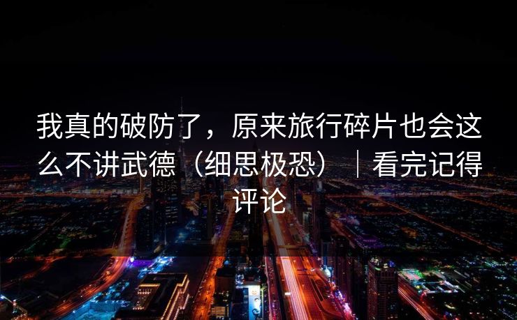 我真的破防了，原来旅行碎片也会这么不讲武德（细思极恐）｜看完记得评论