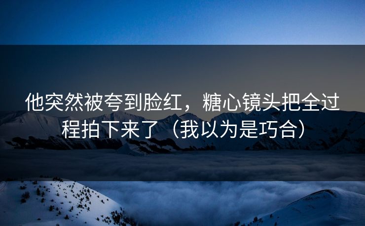 他突然被夸到脸红，糖心镜头把全过程拍下来了（我以为是巧合）