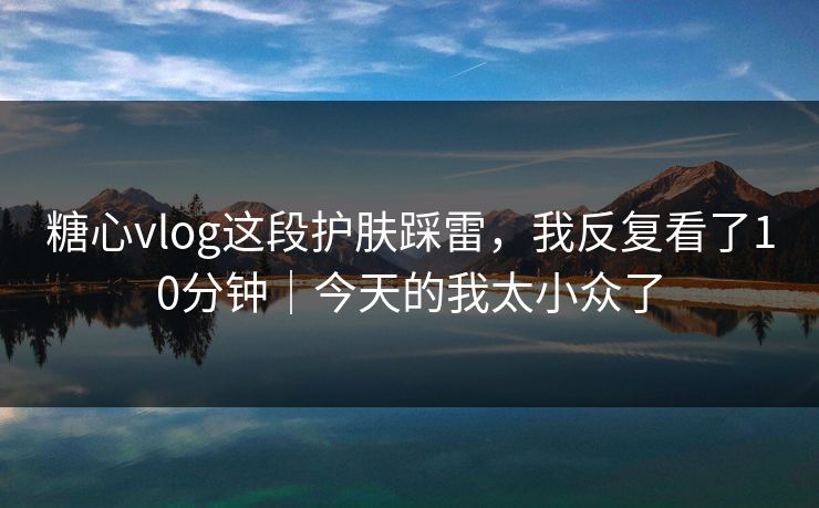 糖心vlog这段护肤踩雷，我反复看了10分钟｜今天的我太小众了