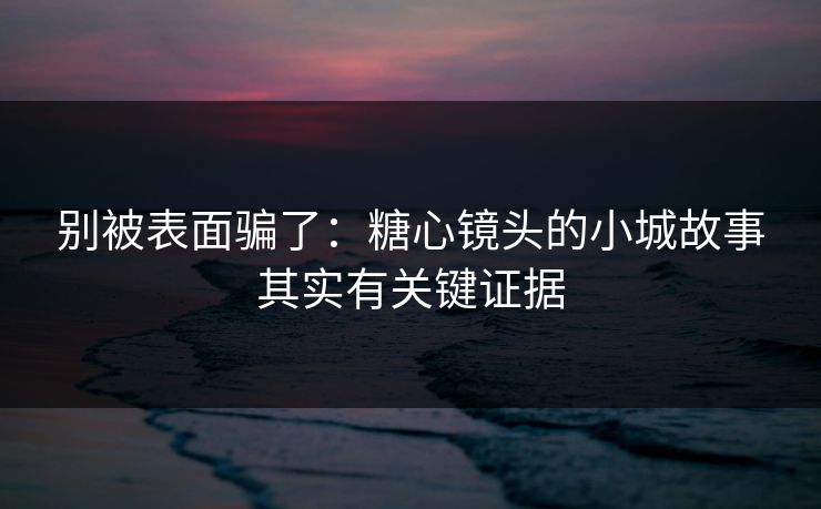 别被表面骗了：糖心镜头的小城故事其实有关键证据