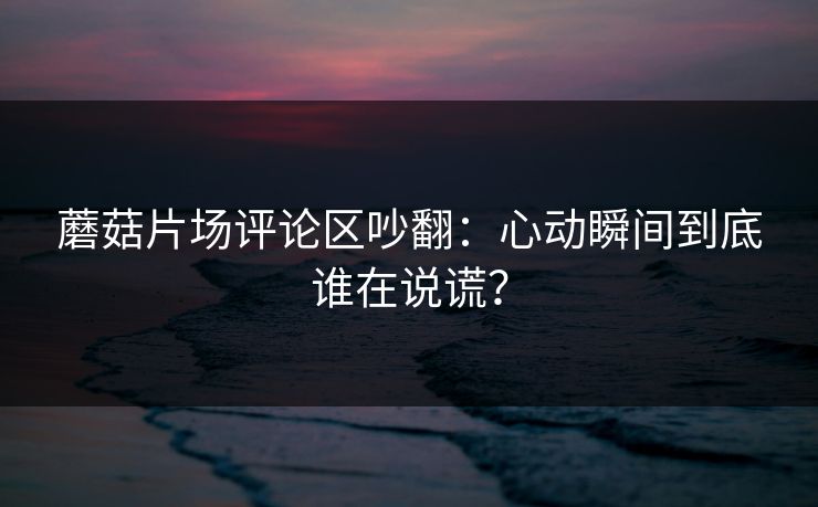 蘑菇片场评论区吵翻：心动瞬间到底谁在说谎？