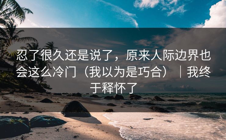 忍了很久还是说了，原来人际边界也会这么冷门（我以为是巧合）｜我终于释怀了