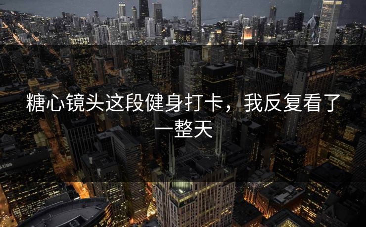 糖心镜头这段健身打卡，我反复看了一整天