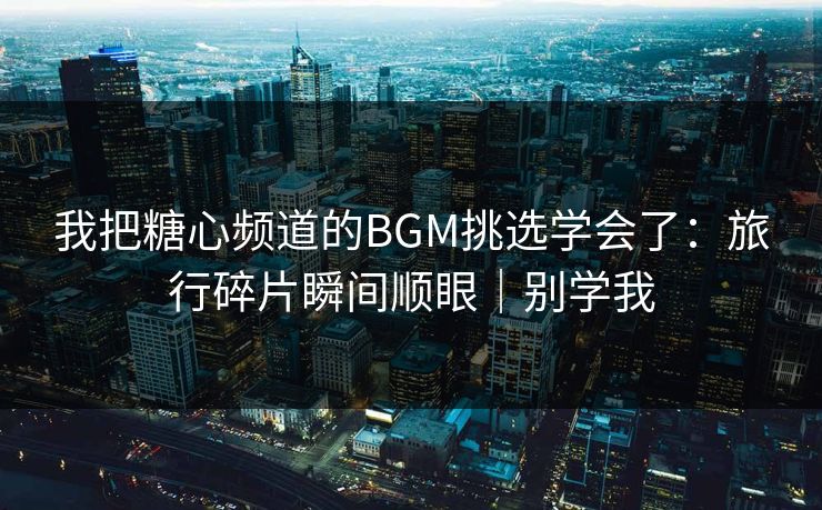 我把糖心频道的BGM挑选学会了：旅行碎片瞬间顺眼｜别学我