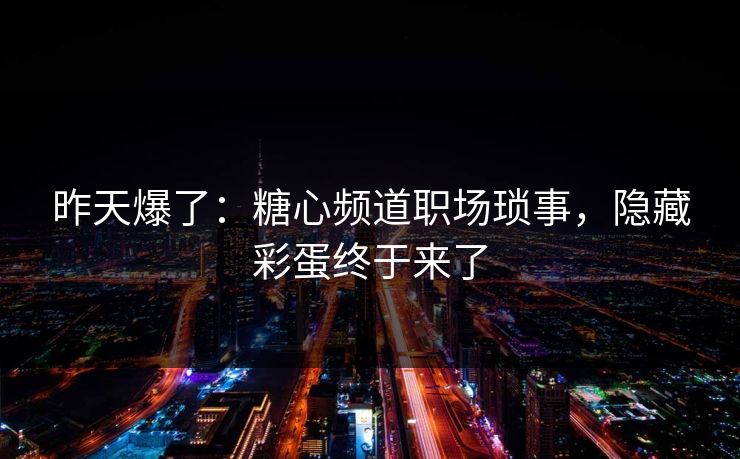 昨天爆了：糖心频道职场琐事，隐藏彩蛋终于来了