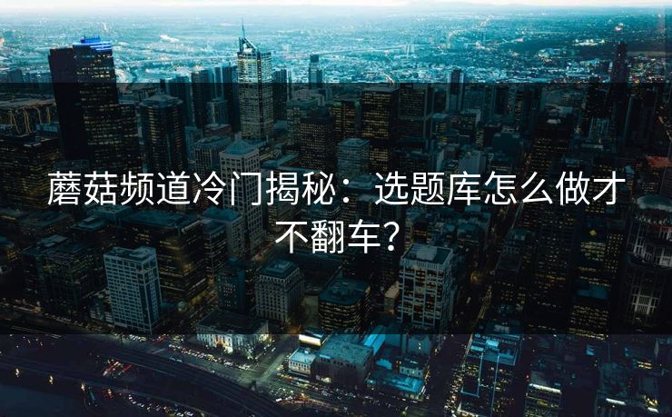 蘑菇频道冷门揭秘：选题库怎么做才不翻车？