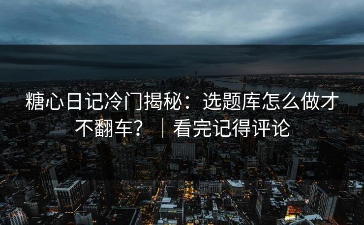 糖心日记冷门揭秘：选题库怎么做才不翻车？｜看完记得评论
