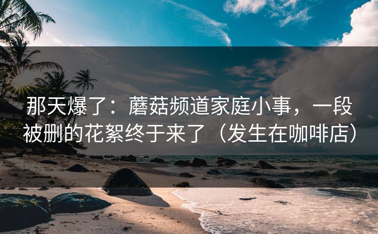 那天爆了：蘑菇频道家庭小事，一段被删的花絮终于来了（发生在咖啡店）