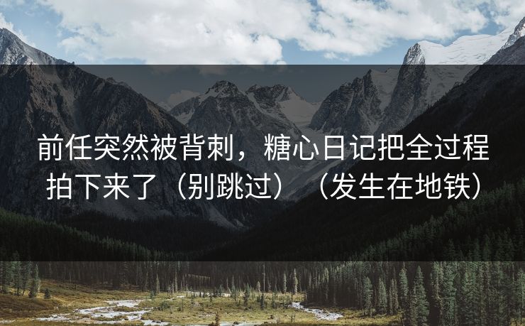 前任突然被背刺，糖心日记把全过程拍下来了（别跳过）（发生在地铁）