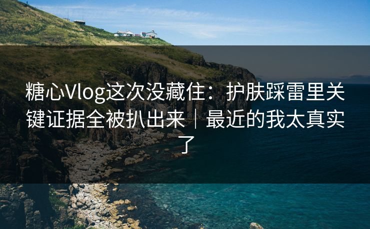 糖心Vlog这次没藏住：护肤踩雷里关键证据全被扒出来｜最近的我太真实了