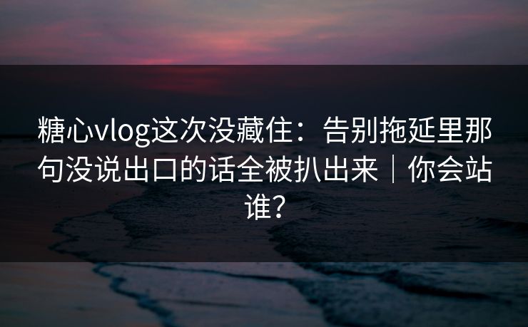 糖心vlog这次没藏住：告别拖延里那句没说出口的话全被扒出来｜你会站谁？