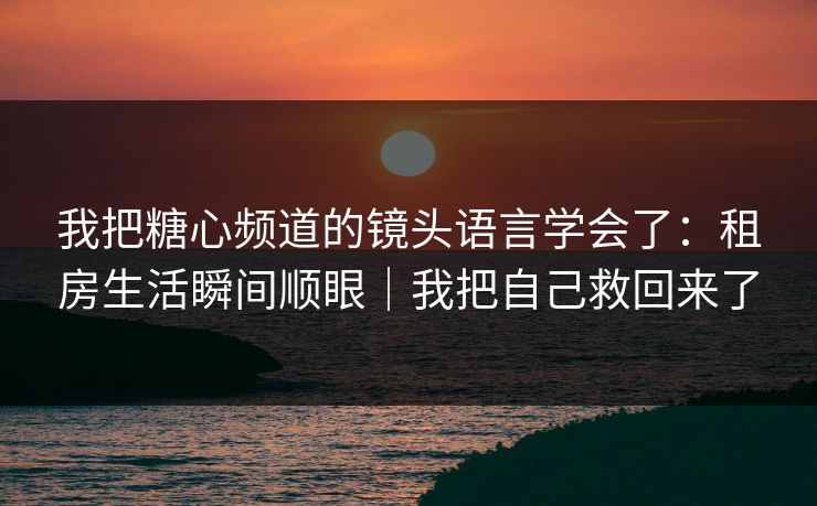 我把糖心频道的镜头语言学会了：租房生活瞬间顺眼｜我把自己救回来了