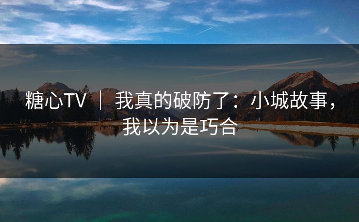 糖心TV ｜ 我真的破防了：小城故事，我以为是巧合